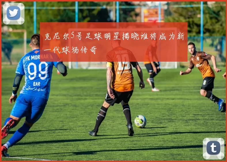 克尼尔5号足球明星揭晓谁将成为新一代球场传奇