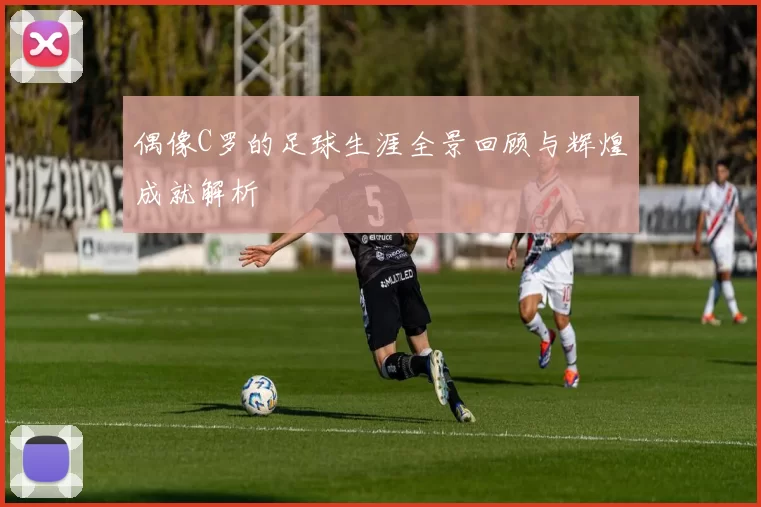 偶像C罗的足球生涯全景回顾与辉煌成就解析